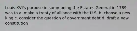 Louis XVI's purpose in summoning the Estates General in 1789 was to a. make a treaty of alliance with the U.S. b. choose a new king c. consider the question of government debt d. draft a new constitution