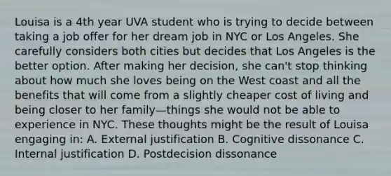 Louisa is a 4th year UVA student who is trying to decide between taking a job offer for her dream job in NYC or Los Angeles. She carefully considers both cities but decides that Los Angeles is the better option. After making her decision, she can't stop thinking about how much she loves being on the West coast and all the benefits that will come from a slightly cheaper cost of living and being closer to her family—things she would not be able to experience in NYC. These thoughts might be the result of Louisa engaging in: A. External justification B. Cognitive dissonance C. Internal justification D. Postdecision dissonance