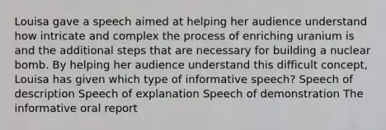 Louisa gave a speech aimed at helping her audience understand how intricate and complex the process of enriching uranium is and the additional steps that are necessary for building a nuclear bomb. By helping her audience understand this difficult concept, Louisa has given which type of informative speech? Speech of description Speech of explanation Speech of demonstration The informative oral report