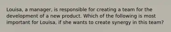 Louisa, a manager, is responsible for creating a team for the development of a new product. Which of the following is most important for Louisa, if she wants to create synergy in this team?