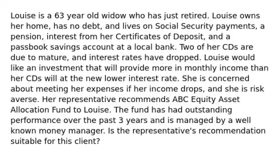 Louise is a 63 year old widow who has just retired. Louise owns her home, has no debt, and lives on Social Security payments, a pension, interest from her Certificates of Deposit, and a passbook savings account at a local bank. Two of her CDs are due to mature, and interest rates have dropped. Louise would like an investment that will provide more in monthly income than her CDs will at the new lower interest rate. She is concerned about meeting her expenses if her income drops, and she is risk averse. Her representative recommends ABC Equity Asset Allocation Fund to Louise. The fund has had outstanding performance over the past 3 years and is managed by a well known money manager. Is the representative's recommendation suitable for this client?