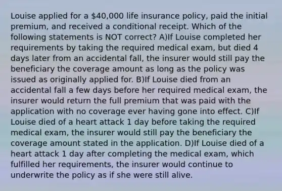 Louise applied for a 40,000 life insurance policy, paid the initial premium, and received a conditional receipt. Which of the following statements is NOT correct? A)If Louise completed her requirements by taking the required medical exam, but died 4 days later from an accidental fall, the insurer would still pay the beneficiary the coverage amount as long as the policy was issued as originally applied for. B)If Louise died from an accidental fall a few days before her required medical exam, the insurer would return the full premium that was paid with the application with no coverage ever having gone into effect. C)If Louise died of a heart attack 1 day before taking the required medical exam, the insurer would still pay the beneficiary the coverage amount stated in the application. D)If Louise died of a heart attack 1 day after completing the medical exam, which fulfilled her requirements, the insurer would continue to underwrite the policy as if she were still alive.