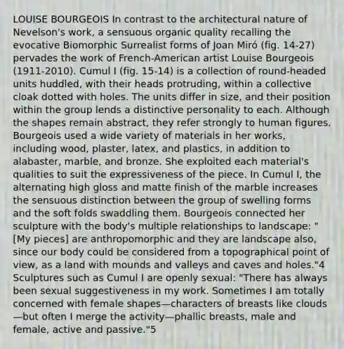 LOUISE BOURGEOIS In contrast to the architectural nature of Nevelson's work, a sensuous organic quality recalling the evocative Biomorphic Surrealist forms of Joan Miró (fig. 14-27) pervades the work of French-American artist Louise Bourgeois (1911-2010). Cumul I (fig. 15-14) is a collection of round-headed units huddled, with their heads protruding, within a collective cloak dotted with holes. The units differ in size, and their position within the group lends a distinctive personality to each. Although the shapes remain abstract, they refer strongly to human figures. Bourgeois used a wide variety of materials in her works, including wood, plaster, latex, and plastics, in addition to alabaster, marble, and bronze. She exploited each material's qualities to suit the expressiveness of the piece. In Cumul I, the alternating high gloss and matte finish of the marble increases the sensuous distinction between the group of swelling forms and the soft folds swaddling them. Bourgeois connected her sculpture with the body's multiple relationships to landscape: "[My pieces] are anthropomorphic and they are landscape also, since our body could be considered from a topographical point of view, as a land with mounds and valleys and caves and holes."4 Sculptures such as Cumul I are openly sexual: "There has always been sexual suggestiveness in my work. Sometimes I am totally concerned with female shapes—characters of breasts like clouds—but often I merge the activity—phallic breasts, male and female, active and passive."5