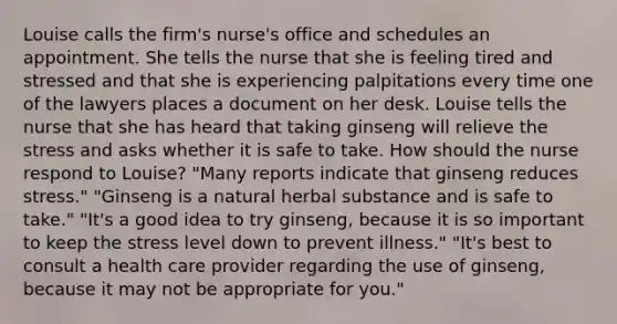 Louise calls the firm's nurse's office and schedules an appointment. She tells the nurse that she is feeling tired and stressed and that she is experiencing palpitations every time one of the lawyers places a document on her desk. Louise tells the nurse that she has heard that taking ginseng will relieve the stress and asks whether it is safe to take. How should the nurse respond to Louise? "Many reports indicate that ginseng reduces stress." "Ginseng is a natural herbal substance and is safe to take." "It's a good idea to try ginseng, because it is so important to keep the stress level down to prevent illness." "It's best to consult a health care provider regarding the use of ginseng, because it may not be appropriate for you."