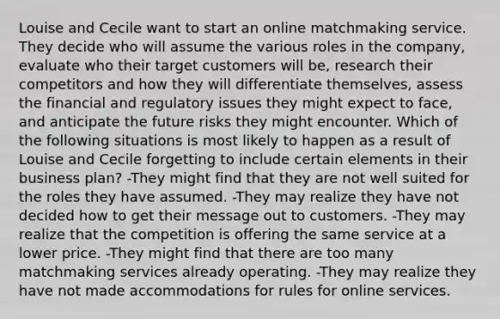 Louise and Cecile want to start an online matchmaking service. They decide who will assume the various roles in the company, evaluate who their target customers will be, research their competitors and how they will differentiate themselves, assess the financial and regulatory issues they might expect to face, and anticipate the future risks they might encounter. Which of the following situations is most likely to happen as a result of Louise and Cecile forgetting to include certain elements in their business plan? -They might find that they are not well suited for the roles they have assumed. -They may realize they have not decided how to get their message out to customers. -They may realize that the competition is offering the same service at a lower price. -They might find that there are too many matchmaking services already operating. -They may realize they have not made accommodations for rules for online services.