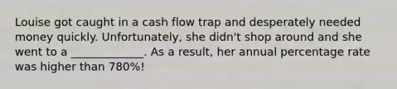 Louise got caught in a cash flow trap and desperately needed money quickly. Unfortunately, she didn't shop around and she went to a _____________. As a result, her annual percentage rate was higher than 780%!