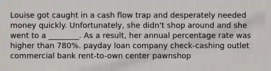 Louise got caught in a cash flow trap and desperately needed money quickly. Unfortunately, she didn't shop around and she went to a ________. As a result, her annual percentage rate was higher than 780%. payday loan company check-cashing outlet commercial bank rent-to-own center pawnshop