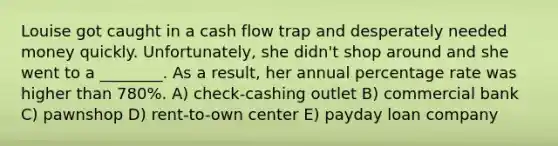 Louise got caught in a cash flow trap and desperately needed money quickly. Unfortunately, she didn't shop around and she went to a ________. As a result, her annual percentage rate was higher than 780%. A) check-cashing outlet B) commercial bank C) pawnshop D) rent-to-own center E) payday loan company