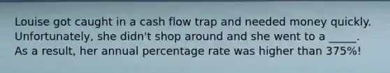 Louise got caught in a cash flow trap and needed money quickly. Unfortunately, she didn't shop around and she went to a _____. As a result, her annual percentage rate was higher than 375%!