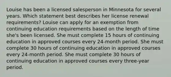 Louise has been a licensed salesperson in Minnesota for several years. Which statement best describes her license renewal requirements? Louise can apply for an exemption from continuing education requirements based on the length of time she's been licensed. She must complete 15 hours of continuing education in approved courses every 24-month period. She must complete 30 hours of continuing education in approved courses every 24-month period. She must complete 30 hours of continuing education in approved courses every three-year period.