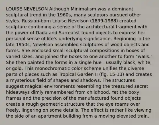 LOUISE NEVELSON Although Minimalism was a dominant sculptural trend in the 1960s, many sculptors pursued other styles. Russian-born Louise Nevelson (1899-1988) created sculpture combining a sense of the architectural fragment with the power of Dada and Surrealist found objects to express her personal sense of life's underlying significance. Beginning in the late 1950s, Nevelson assembled sculptures of wood objects and forms. She enclosed small sculptural compositions in boxes of varied sizes, and joined the boxes to one another to form "walls." She then painted the forms in a single hue—usually black, white, or gold. This monochromatic color scheme unifies the diverse parts of pieces such as Tropical Garden II (fig. 15-13) and creates a mysterious field of shapes and shadows. The structures suggest magical environments resembling the treasured secret hideaways dimly remembered from childhood. Yet the boxy frames and the precision of the manufactured found objects create a rough geometric structure that the eye roams over freely, lingering on some details. The effect is rather like viewing the side of an apartment building from a moving elevated train.