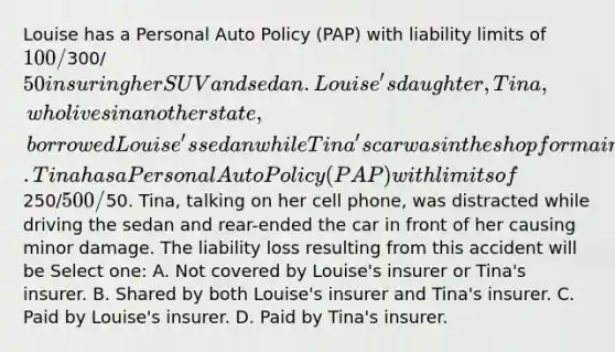 Louise has a Personal Auto Policy (PAP) with liability limits of 100/300/50 insuring her SUV and sedan. Louise's daughter, Tina, who lives in another state, borrowed Louise's sedan while Tina's car was in the shop for maintenance work. Tina has a Personal Auto Policy (PAP) with limits of250/500/50. Tina, talking on her cell phone, was distracted while driving the sedan and rear-ended the car in front of her causing minor damage. The liability loss resulting from this accident will be Select one: A. Not covered by Louise's insurer or Tina's insurer. B. Shared by both Louise's insurer and Tina's insurer. C. Paid by Louise's insurer. D. Paid by Tina's insurer.