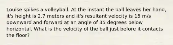 Louise spikes a volleyball. At the instant the ball leaves her hand, it's height is 2.7 meters and it's resultant velocity is 15 m/s downward and forward at an angle of 35 degrees below horizontal. What is the velocity of the ball just before it contacts the floor?