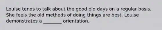 Louise tends to talk about the good old days on a regular basis. She feels the old methods of doing things are best. Louise demonstrates a ________ orientation.