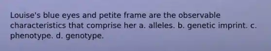 Louise's blue eyes and petite frame are the observable characteristics that comprise her a. alleles. b. genetic imprint. c. phenotype. d. genotype.