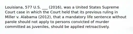 Louisiana, 577 U.S. ___ (2016), was a United States Supreme Court case in which the Court held that its previous ruling in Miller v. Alabama (2012), that a mandatory life sentence without parole should not apply to persons convicted of murder committed as juveniles, should be applied retroactively.