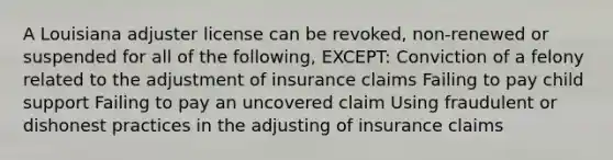 A Louisiana adjuster license can be revoked, non-renewed or suspended for all of the following, EXCEPT: Conviction of a felony related to the adjustment of insurance claims Failing to pay child support Failing to pay an uncovered claim Using fraudulent or dishonest practices in the adjusting of insurance claims