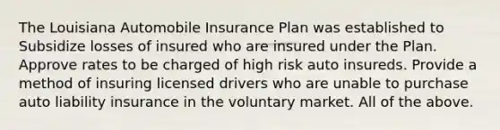 The Louisiana Automobile Insurance Plan was established to Subsidize losses of insured who are insured under the Plan. Approve rates to be charged of high risk auto insureds. Provide a method of insuring licensed drivers who are unable to purchase auto liability insurance in the voluntary market. All of the above.