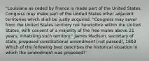 "Louisiana as ceded by France is made part of the United States. Congress may make part of the United States other adjacent territories which shall be justly acquired. "Congress may sever from the United States territory not heretofore within the United States, with consent of a majority of the free males above 21 years, inhabiting such territory." James Madison, secretary of state, proposed constitutional amendment [not passed], 1803 Which of the following best describes the historical situation in which the amendment was proposed?