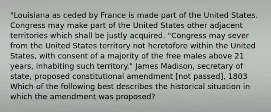 "Louisiana as ceded by France is made part of the United States. Congress may make part of the United States other adjacent territories which shall be justly acquired. "Congress may sever from the United States territory not heretofore within the United States, with consent of a majority of the free males above 21 years, inhabiting such territory." James Madison, secretary of state, proposed constitutional amendment [not passed], 1803 Which of the following best describes the historical situation in which the amendment was proposed?