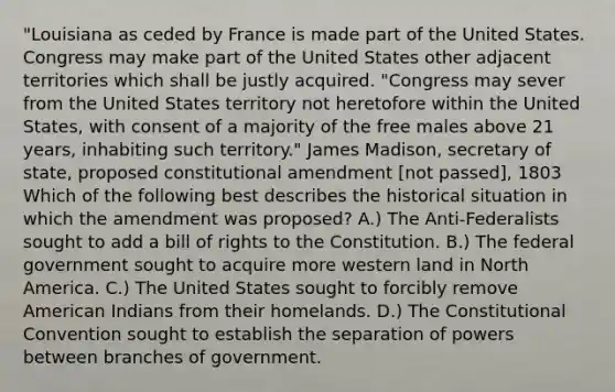 "Louisiana as ceded by France is made part of the United States. Congress may make part of the United States other adjacent territories which shall be justly acquired. "Congress may sever from the United States territory not heretofore within the United States, with consent of a majority of the free males above 21 years, inhabiting such territory." James Madison, secretary of state, proposed constitutional amendment [not passed], 1803 Which of the following best describes the historical situation in which the amendment was proposed? A.) The Anti-Federalists sought to add a bill of rights to the Constitution. B.) The federal government sought to acquire more western land in North America. C.) The United States sought to forcibly remove American Indians from their homelands. D.) <a href='https://www.questionai.com/knowledge/knd5xy61DJ-the-constitutional-convention' class='anchor-knowledge'>the constitutional convention</a> sought to establish the separation of powers between branches of government.