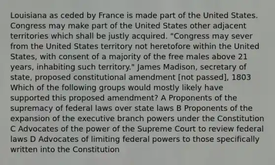 Louisiana as ceded by France is made part of the United States. Congress may make part of the United States other adjacent territories which shall be justly acquired. "Congress may sever from the United States territory not heretofore within the United States, with consent of a majority of the free males above 21 years, inhabiting such territory." James Madison, secretary of state, proposed constitutional amendment [not passed], 1803 Which of the following groups would mostly likely have supported this proposed amendment? A Proponents of the supremacy of federal laws over state laws B Proponents of the expansion of the executive branch powers under the Constitution C Advocates of the power of the Supreme Court to review federal laws D Advocates of limiting federal powers to those specifically written into the Constitution