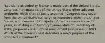 "Louisiana as ceded by France is made part of the United States. Congress may make part of the United States other adjacent territories which shall be justly acquired. "Congress may sever from the United States territory not heretofore within the United States, with consent of a majority of the free males above 21 years, inhabiting such territory." James Madison, secretary of state, proposed constitutional amendment [not passed], 1803 Which of the following best describes a major purpose of the proposed amendment?