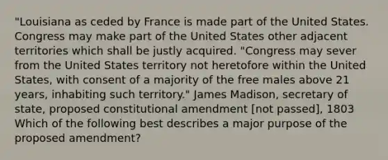 "Louisiana as ceded by France is made part of the United States. Congress may make part of the United States other adjacent territories which shall be justly acquired. "Congress may sever from the United States territory not heretofore within the United States, with consent of a majority of the free males above 21 years, inhabiting such territory." James Madison, secretary of state, proposed constitutional amendment [not passed], 1803 Which of the following best describes a major purpose of the proposed amendment?