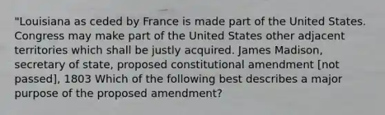 "Louisiana as ceded by France is made part of the United States. Congress may make part of the United States other adjacent territories which shall be justly acquired. James Madison, secretary of state, proposed constitutional amendment [not passed], 1803 Which of the following best describes a major purpose of the proposed amendment?