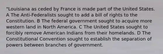 "Louisiana as ceded by France is made part of the United States. A The Anti-Federalists sought to add a bill of rights to the Constitution. B The federal government sought to acquire more western land in North America. C The United States sought to forcibly remove American Indians from their homelands. D <a href='https://www.questionai.com/knowledge/knd5xy61DJ-the-constitutional-convention' class='anchor-knowledge'>the constitutional convention</a> sought to establish the separation of powers between branches of government.