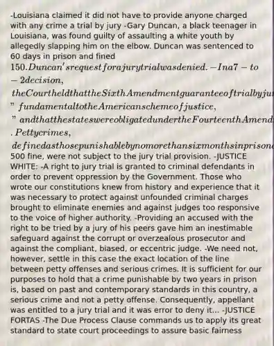 -Louisiana claimed it did not have to provide anyone charged with any crime a trial by jury -Gary Duncan, a black teenager in Louisiana, was found guilty of assaulting a white youth by allegedly slapping him on the elbow. Duncan was sentenced to 60 days in prison and fined 150. Duncan's request for a jury trial was denied. -In a 7-to-2 decision, the Court held that the Sixth Amendment guarantee of trial by jury in criminal cases was "fundamental to the American scheme of justice," and that the states were obligated under the Fourteenth Amendment to provide such trials. Petty crimes, defined as those punishable by no more than six months in prison and a500 fine, were not subject to the jury trial provision. -JUSTICE WHITE: -A right to jury trial is granted to criminal defendants in order to prevent oppression by the Government. Those who wrote our constitutions knew from history and experience that it was necessary to protect against unfounded criminal charges brought to eliminate enemies and against judges too responsive to the voice of higher authority. -Providing an accused with the right to be tried by a jury of his peers gave him an inestimable safeguard against the corrupt or overzealous prosecutor and against the compliant, biased, or eccentric judge. -We need not, however, settle in this case the exact location of the line between petty offenses and serious crimes. It is sufficient for our purposes to hold that a crime punishable by two years in prison is, based on past and contemporary standards in this country, a serious crime and not a petty offense. Consequently, appellant was entitled to a jury trial and it was error to deny it... -JUSTICE FORTAS -The Due Process Clause commands us to apply its great standard to state court proceedings to assure basic fairness