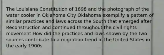 The Louisiana Constitution of 1898 and the photograph of the water cooler in Oklahoma City Oklahoma exemplify a pattern of similar practices and laws across the South that emerged after Reconstruction and continued throughout <a href='https://www.questionai.com/knowledge/kwq766eC44-the-civil-rights-movement' class='anchor-knowledge'>the civil rights movement</a> How did the practices and laws shown by the two sources contribute to a migration trend in the United States in the early 1900s