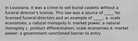 In Louisiana, it was a crime to sell burial caskets without a funeral director's license. This law was a source of _____ for licensed funeral directors and an example of _____. a. scale economies; a natural monopoly b. market power; a natural monopoly c. product differentiation; scale economies d. market power; a government-sanctioned barrier to entry