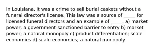 In Louisiana, it was a crime to sell burial caskets without a funeral director's license. This law was a source of _____ for licensed funeral directors and an example of _____. a) market power; a government-sanctioned barrier to entry b) market power; a natural monopoly c) product differentiation; scale economies d) scale economies; a natural monopoly