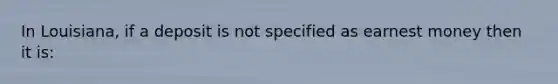 In Louisiana, if a deposit is not specified as earnest money then it is: