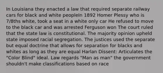 In Louisiana they enacted a law that required separate railway cars for black and white peopleIn 1892 Homer Plessy who is 7/8ths white, took a seat in a white only car He refused to move to the black car and was arrested Ferguson won The court ruled that the state law is constitutional. The majority opinion upheld state imposed racial segregation. The justices used the separate but equal doctrine that allows for separation for blacks and whites as long as they are equal Harlan Dissent: Articulates the "Color Blind" ideal. Law regards "Man as man" the government shouldn't make classifications based on race