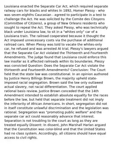 Louisiana enacted the Separate Car Act, which required separate railway cars for blacks and whites In 1892, Homer Plessy - who was seven-eighths Caucasian - agreed to participate in a test to challenge the Act. He was solicited by the Comite des Citoyens (Committee of Citizens), a group of New Orleans residents who sought to repeal the Act. They asked Plessy, who was technically black under Louisiana law, to sit in a "whites only" car of a Louisiana train. The railroad cooperated because it thought the Act imposed unnecessary costs via the purchase of additional railroad cars. When Plessy was told to vacate the whites-only car, he refused and was arrested At trial, Plessy's lawyers argued that the Separate Car Act violated the Thirteenth and Fourteenth Amendments. The judge found that Louisiana could enforce this law insofar as it affected railroads within its boundaries. Plessy was convicted Question: Does the Separate Car Act violate the thirteenth and Fourteenth Amendments? Conclusion: The Court held that the state law was constitutional. In an opinion authored by Justice Henry Billings Brown, the majority upheld state-imposed racial segregation. Brown said the law only outlawed actual slavery, not racial differentiation. The court applied rational basis review. Justice Brown conceded that the 14th Amendment intended to establish absolute equality for the races before the law, but held that separate treatment did not imply the inferiority of African Americans. In short, segregation did not in itself constitute unlawful discrimination and the legislation was rational. Segregation was "promoting public welfare" and the separate car act could reasonably advance that interest. Separation is not troubling to the court as long as they are treated equally Dissent: In dissent, John Marshall Harlan argued that the Constitution was color-blind and that the United States had no class system. Accordingly, all citizens should have equal access to civil rights.