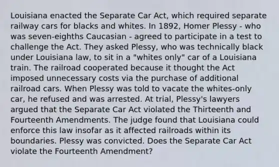 Louisiana enacted the Separate Car Act, which required separate railway cars for blacks and whites. In 1892, Homer Plessy - who was seven-eighths Caucasian - agreed to participate in a test to challenge the Act. They asked Plessy, who was technically black under Louisiana law, to sit in a "whites only" car of a Louisiana train. The railroad cooperated because it thought the Act imposed unnecessary costs via the purchase of additional railroad cars. When Plessy was told to vacate the whites-only car, he refused and was arrested. At trial, Plessy's lawyers argued that the Separate Car Act violated the Thirteenth and Fourteenth Amendments. The judge found that Louisiana could enforce this law insofar as it affected railroads within its boundaries. Plessy was convicted. Does the Separate Car Act violate the Fourteenth Amendment?