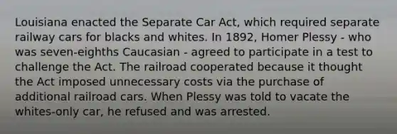 Louisiana enacted the Separate Car Act, which required separate railway cars for blacks and whites. In 1892, Homer Plessy - who was seven-eighths Caucasian - agreed to participate in a test to challenge the Act. The railroad cooperated because it thought the Act imposed unnecessary costs via the purchase of additional railroad cars. When Plessy was told to vacate the whites-only car, he refused and was arrested.