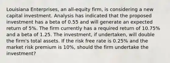 Louisiana Enterprises, an all-equity firm, is considering a new capital investment. Analysis has indicated that the proposed investment has a beta of 0.55 and will generate an expected return of 5%. The firm currently has a required return of 10.75% and a beta of 1.25. The investment, if undertaken, will double the firm's total assets. If the risk free rate is 0.25% and the market risk premium is 10%, should the firm undertake the investment?