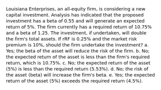 Louisiana Enterprises, an all-equity firm, is considering a new capital investment. Analysis has indicated that the proposed investment has a beta of 0.55 and will generate an expected return of 5%. The firm currently has a required return of 10.75% and a beta of 1.25. The investment, if undertaken, will double the firm's total assets. If rRF is 0.25% and the market risk premium is 10%, should the firm undertake the investment? a. Yes; the beta of the asset will reduce the risk of the firm. b. No; the expected return of the asset is less than the firm's required return, which is 10.75%. c. No; the expected return of the asset (5%) is less than the required return (5.53%). d. No; the risk of the asset (beta) will increase the firm's beta. e. Yes; the expected return of the asset (5%) exceeds the required return (4.5%).