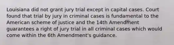 Louisiana did not grant jury trial except in capital cases. Court found that trial by jury in criminal cases is fundamental to the American scheme of justice and the 14th Amendment guarantees a right of jury trial in all criminal cases which would come within the 6th Amendment's guidance.