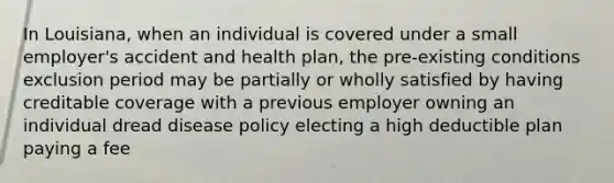 In Louisiana, when an individual is covered under a small employer's accident and health plan, the pre-existing conditions exclusion period may be partially or wholly satisfied by having creditable coverage with a previous employer owning an individual dread disease policy electing a high deductible plan paying a fee