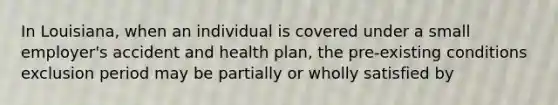 In Louisiana, when an individual is covered under a small employer's accident and health plan, the pre-existing conditions exclusion period may be partially or wholly satisfied by