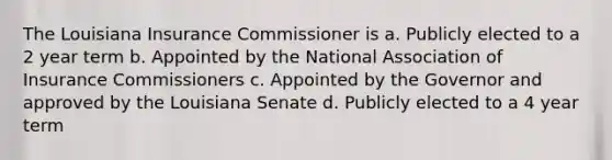 The Louisiana Insurance Commissioner is a. Publicly elected to a 2 year term b. Appointed by the National Association of Insurance Commissioners c. Appointed by the Governor and approved by the Louisiana Senate d. Publicly elected to a 4 year term