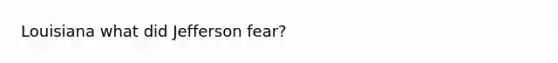 Louisiana what did Jefferson fear?