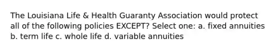 The Louisiana Life & Health Guaranty Association would protect all of the following policies EXCEPT? Select one: a. fixed annuities b. term life c. whole life d. variable annuities