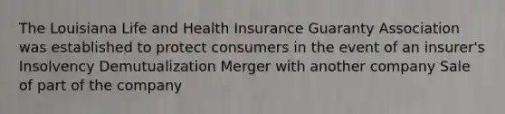 The Louisiana Life and Health Insurance Guaranty Association was established to protect consumers in the event of an insurer's Insolvency Demutualization Merger with another company Sale of part of the company