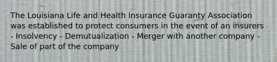 The Louisiana Life and Health Insurance Guaranty Association was established to protect consumers in the event of an insurers - Insolvency - Demutualization - Merger with another company - Sale of part of the company