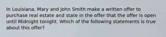 In Louisiana, Mary and John Smith make a written offer to purchase real estate and state in the offer that the offer is open until Midnight tonight. Which of the following statements is true about this offer?